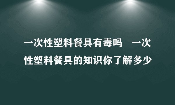 一次性塑料餐具有毒吗   一次性塑料餐具的知识你了解多少