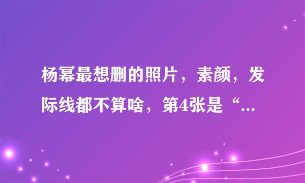 杨幂最想删的照片，素颜，发际线都不算啥，第4张是“魔鬼”吗？