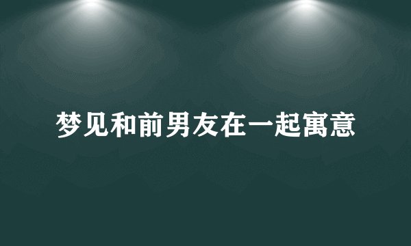 梦见和前男友在一起寓意