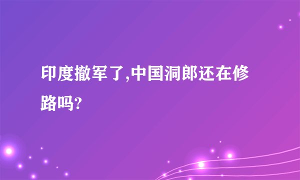 印度撤军了,中国洞郎还在修路吗?