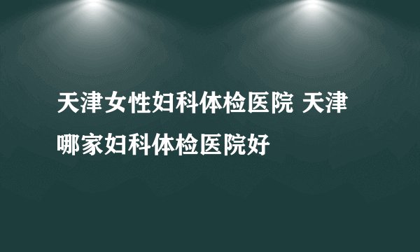 天津女性妇科体检医院 天津哪家妇科体检医院好