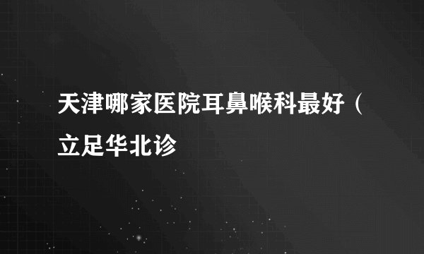 天津哪家医院耳鼻喉科最好（立足华北诊