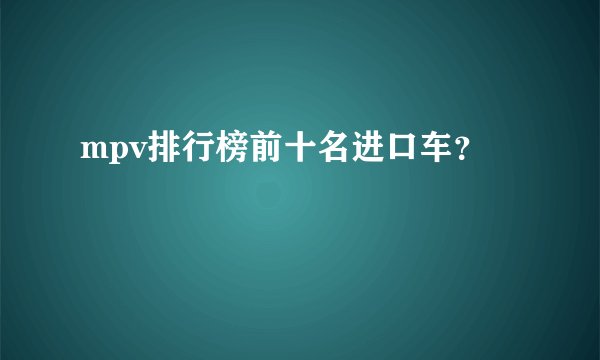 mpv排行榜前十名进口车？