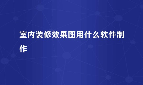 室内装修效果图用什么软件制作