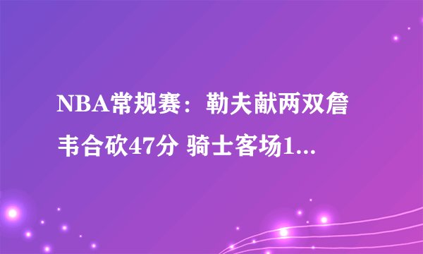 NBA常规赛：勒夫献两双詹韦合砍47分 骑士客场113-91大胜公牛