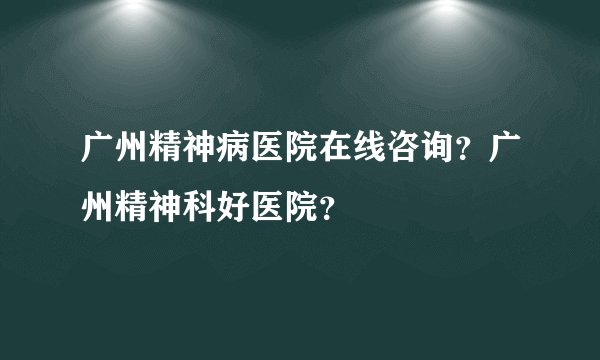 广州精神病医院在线咨询？广州精神科好医院？