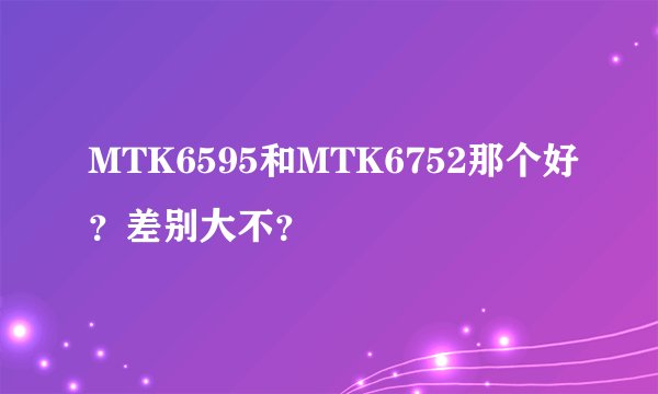 MTK6595和MTK6752那个好？差别大不？