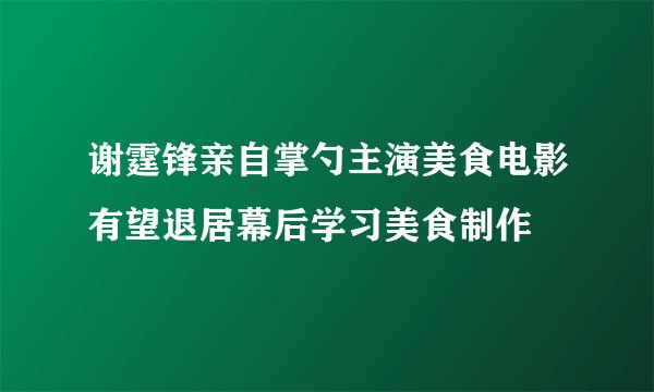 谢霆锋亲自掌勺主演美食电影有望退居幕后学习美食制作