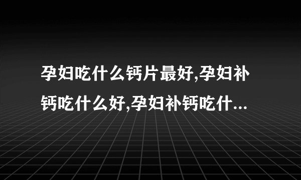 孕妇吃什么钙片最好,孕妇补钙吃什么好,孕妇补钙吃什么保健品,孕妇钙片哪个牌子好