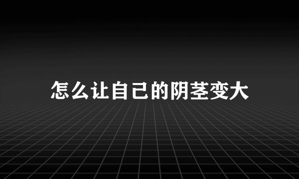 怎么让自己的阴茎变大