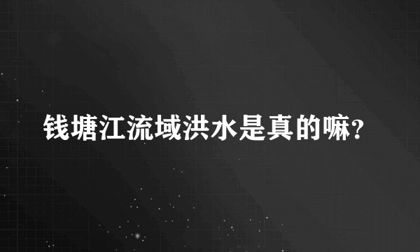 钱塘江流域洪水是真的嘛？