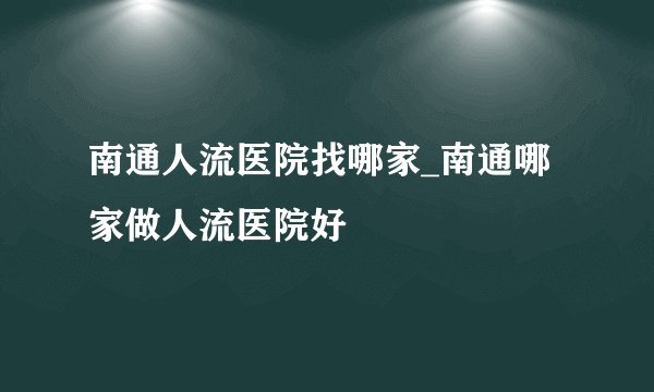 南通人流医院找哪家_南通哪家做人流医院好