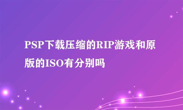 PSP下载压缩的RIP游戏和原版的ISO有分别吗