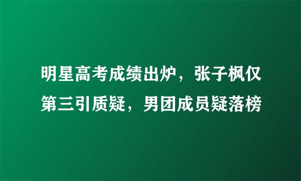 明星高考成绩出炉，张子枫仅第三引质疑，男团成员疑落榜