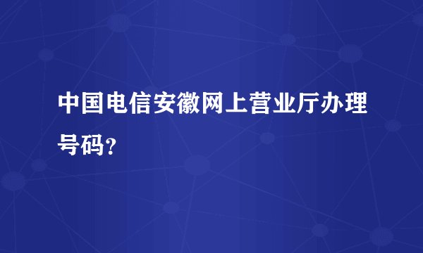中国电信安徽网上营业厅办理号码？
