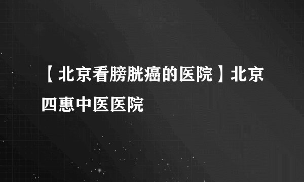 【北京看膀胱癌的医院】北京四惠中医医院