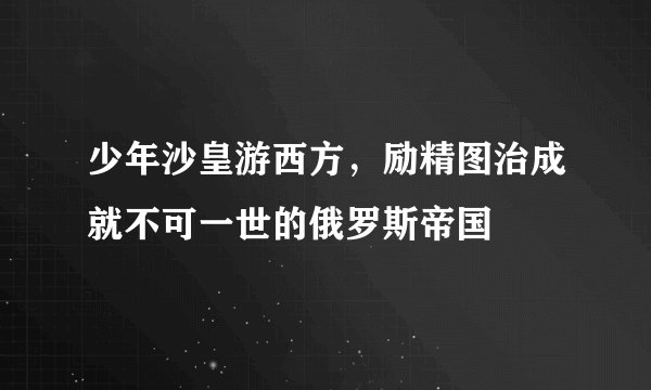 少年沙皇游西方，励精图治成就不可一世的俄罗斯帝国