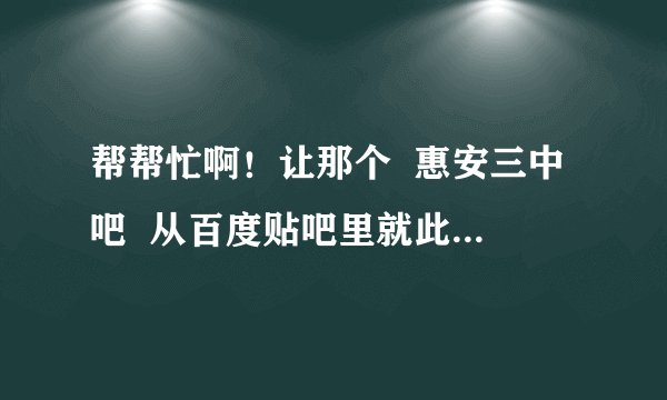 帮帮忙啊!让那个 惠安三中吧 从百度贴吧里就此消失啊。成功的话再追加分数