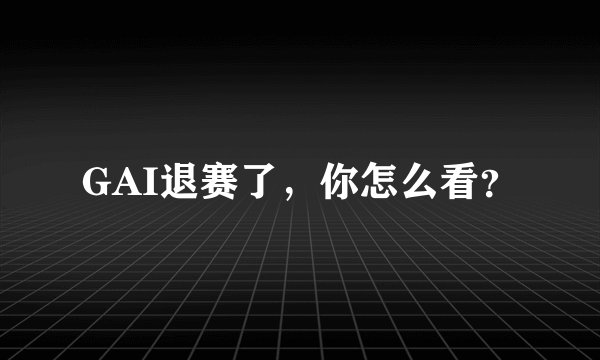 GAI退赛了，你怎么看？