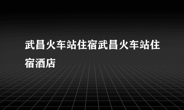 武昌火车站住宿武昌火车站住宿酒店