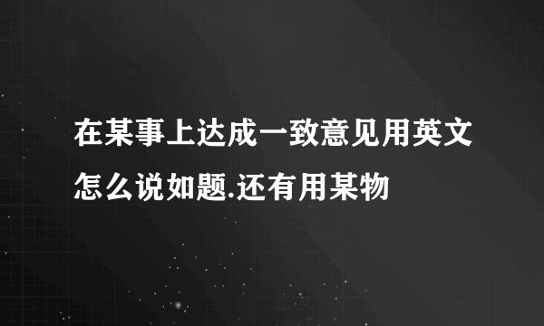 在某事上达成一致意见用英文怎么说如题.还有用某物