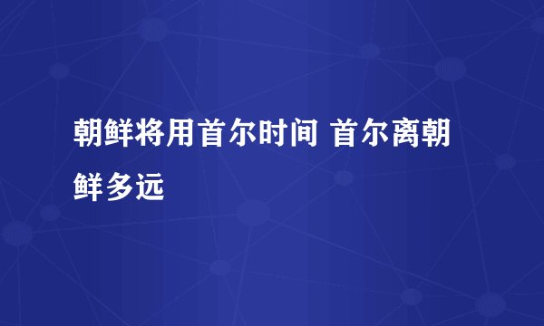 朝鲜将用首尔时间 首尔离朝鲜多远