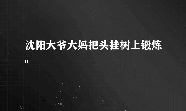 沈阳大爷大妈把头挂树上锻炼