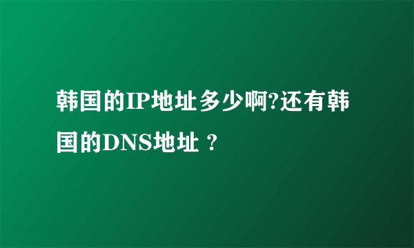 韩国的IP地址多少啊?还有韩国的DNS地址 ?