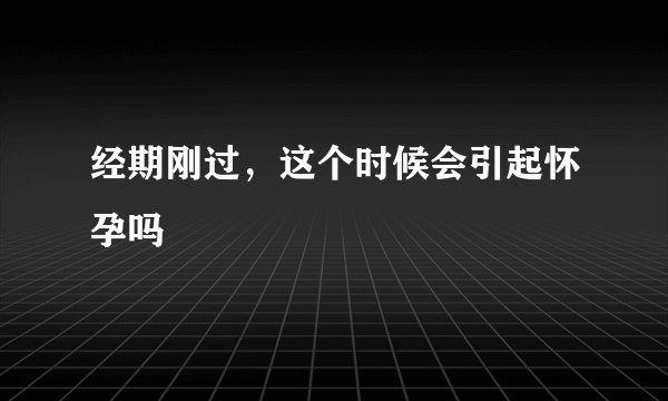 经期刚过，这个时候会引起怀孕吗