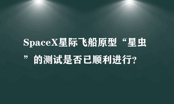 SpaceX星际飞船原型“星虫”的测试是否已顺利进行?