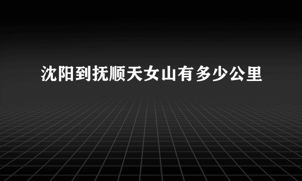 沈阳到抚顺天女山有多少公里
