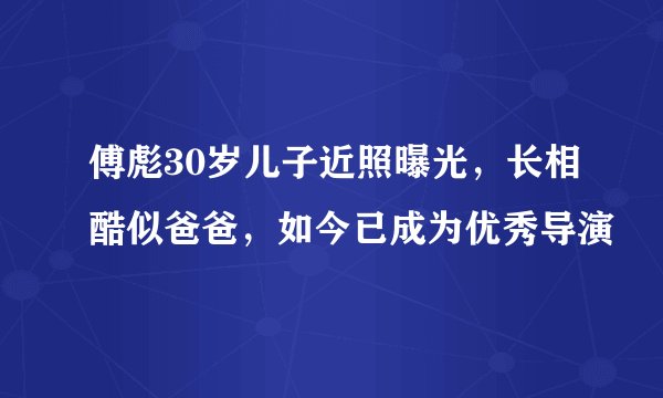傅彪30岁儿子近照曝光，长相酷似爸爸，如今已成为优秀导演