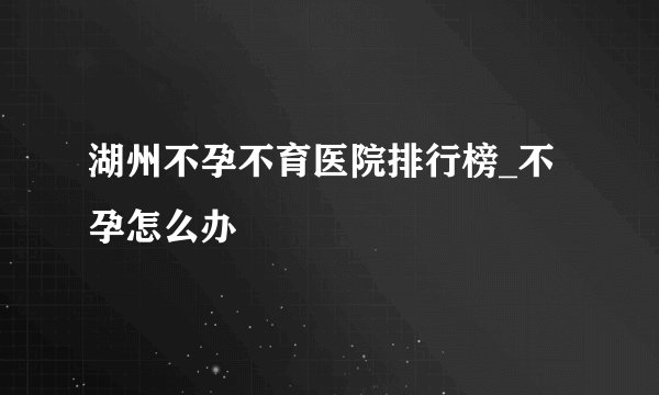湖州不孕不育医院排行榜_不孕怎么办