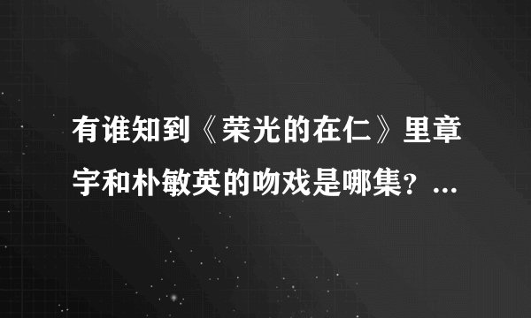 有谁知到《荣光的在仁》里章宇和朴敏英的吻戏是哪集？就是20120313那期强心脏里说的那个，谢谢