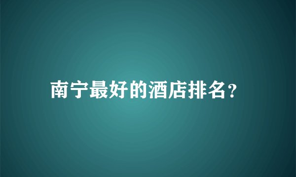 南宁最好的酒店排名？