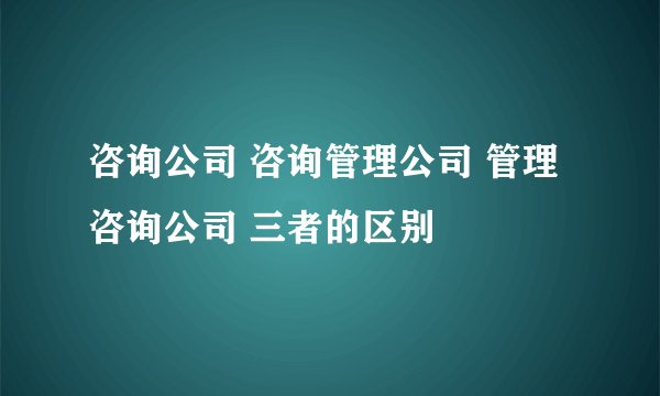 咨询公司 咨询管理公司 管理咨询公司 三者的区别