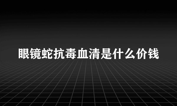 眼镜蛇抗毒血清是什么价钱