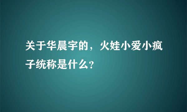 关于华晨宇的,火娃小爱小疯子统称是什么?