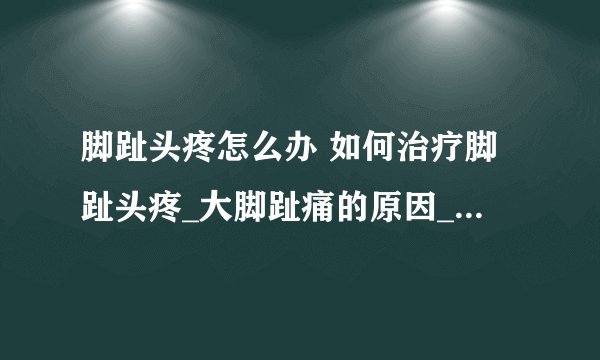 脚趾头疼怎么办 如何治疗脚趾头疼_大脚趾痛的原因_脚趾头痛如何治疗