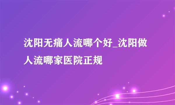 沈阳无痛人流哪个好_沈阳做人流哪家医院正规