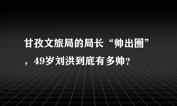 甘孜文旅局的局长“帅出圈”，49岁刘洪到底有多帅？