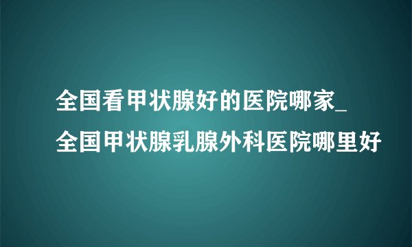 全国看甲状腺好的医院哪家_全国甲状腺乳腺外科医院哪里好