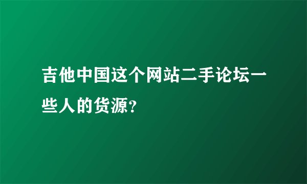 吉他中国这个网站二手论坛一些人的货源？