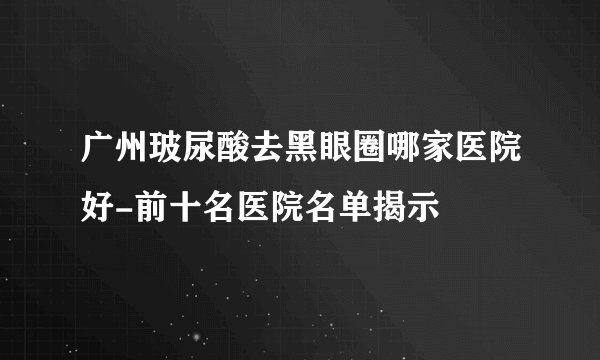 广州玻尿酸去黑眼圈哪家医院好-前十名医院名单揭示