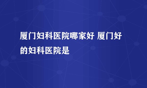 厦门妇科医院哪家好 厦门好的妇科医院是