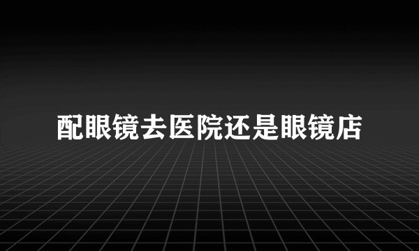 配眼镜去医院还是眼镜店