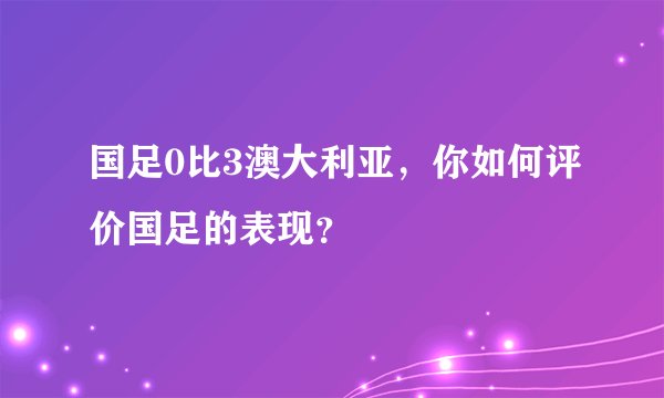 国足0比3澳大利亚，你如何评价国足的表现？
