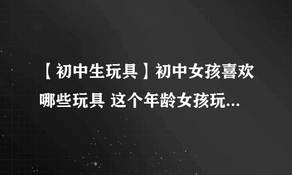 【初中生玩具】初中女孩喜欢哪些玩具 这个年龄女孩玩具送礼攻略
