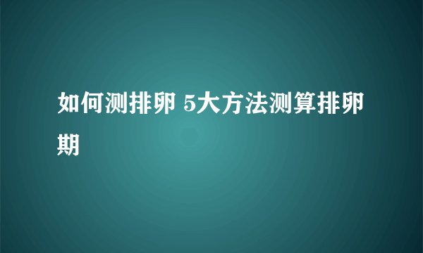 如何测排卵 5大方法测算排卵期