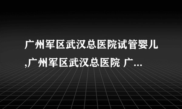 广州军区武汉总医院试管婴儿,广州军区武汉总医院 广州军区武汉总医院试管成功率